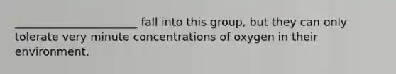 ______________________ fall into this group, but they can only tolerate very minute concentrations of oxygen in their environment.