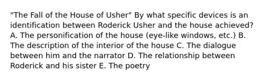 "The Fall of the House of Usher" By what specific devices is an identification between Roderick Usher and the house achieved? A. The personification of the house (eye-like windows, etc.) B. The description of the interior of the house C. The dialogue between him and the narrator D. The relationship between Roderick and his sister E. The poetry