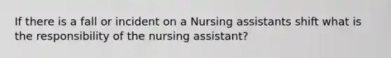 If there is a fall or incident on a Nursing assistants shift what is the responsibility of the nursing assistant?