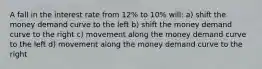 A fall in the interest rate from 12% to 10% will: a) shift the money demand curve to the left b) shift the money demand curve to the right c) movement along the money demand curve to the left d) movement along the money demand curve to the right