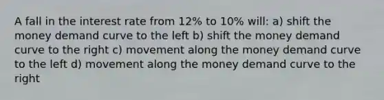 A fall in the interest rate from 12% to 10% will: a) shift the money demand curve to the left b) shift the money demand curve to the right c) movement along the money demand curve to the left d) movement along the money demand curve to the right