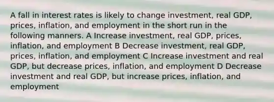 A fall in interest rates is likely to change investment, real GDP, prices, inflation, and employment in the short run in the following manners. A Increase investment, real GDP, prices, inflation, and employment B Decrease investment, real GDP, prices, inflation, and employment C Increase investment and real GDP, but decrease prices, inflation, and employment D Decrease investment and real GDP, but increase prices, inflation, and employment