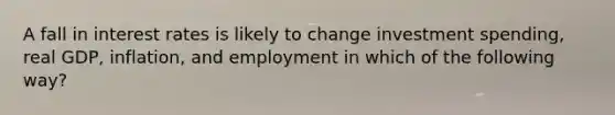 A fall in interest rates is likely to change investment spending, real GDP, inflation, and employment in which of the following way?