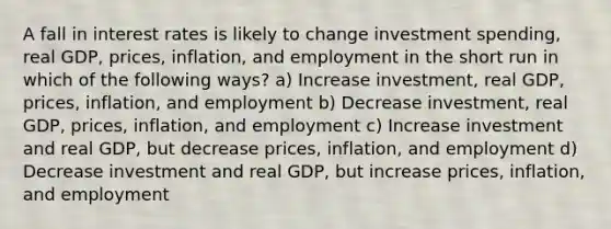 A fall in interest rates is likely to change investment spending, real GDP, prices, inflation, and employment in the short run in which of the following ways? a) Increase investment, real GDP, prices, inflation, and employment b) Decrease investment, real GDP, prices, inflation, and employment c) Increase investment and real GDP, but decrease prices, inflation, and employment d) Decrease investment and real GDP, but increase prices, inflation, and employment