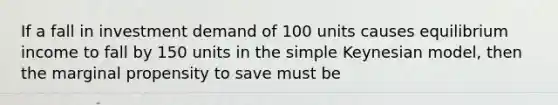 If a fall in investment demand of 100 units causes equilibrium income to fall by 150 units in the simple Keynesian model, then the marginal propensity to save must be