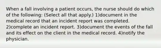 When a fall involving a patient occurs, the nurse should do which of the following: (Select all that apply.) 1)document in the medical record that an incident report was completed. 2)complete an incident report. 3)document the events of the fall and its effect on the client in the medical record. 4)notify the physician.