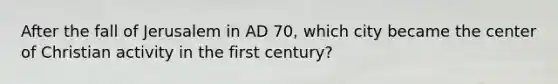 After the fall of Jerusalem in AD 70, which city became the center of Christian activity in the first century?