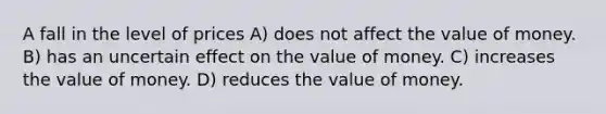 A fall in the level of prices A) does not affect the value of money. B) has an uncertain effect on the value of money. C) increases the value of money. D) reduces the value of money.