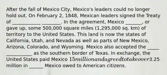 After the fall of Mexico City, Mexico's leaders could no longer hold out. On February 2, 1848, Mexican leaders signed the Treaty of ____________ ________. In the agreement, Mexico _______, or gave up, some 500,000 square miles (1,295,000 sq. km) of territory to the United States. This land is now the states of California, Utah, and Nevada as well as parts of New Mexico, Arizona, Colorado, and Wyoming. Mexico also accepted the _____ ___________ as the southern border of Texas. In exchange, the United States paid Mexico 15 million and agreed to take over3.25 million in ______ Mexico owed to American citizens.