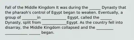 Fall of the Middle Kingdom It was during the ______ Dynasty that the pharaoh's control of Egypt began to weaken. Eventually, a group of ________in _____________ Egypt, called the ______ Dynasty, split from _____________Egypt. As the country fell into disarray, the Middle Kingdom collapsed and the _________ ____________ ______ began.