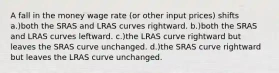 A fall in the money wage rate (or other input prices) shifts a.)both the SRAS and LRAS curves rightward. b.)both the SRAS and LRAS curves leftward. c.)the LRAS curve rightward but leaves the SRAS curve unchanged. d.)the SRAS curve rightward but leaves the LRAS curve unchanged.