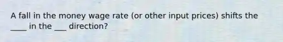 A fall in the money wage rate (or other input prices) shifts the ____ in the ___ direction?