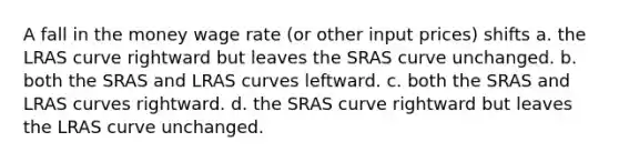 A fall in the money wage rate (or other input prices) shifts a. the LRAS curve rightward but leaves the SRAS curve unchanged. b. both the SRAS and LRAS curves leftward. c. both the SRAS and LRAS curves rightward. d. the SRAS curve rightward but leaves the LRAS curve unchanged.