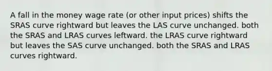 A fall in the money wage rate (or other input prices) shifts the SRAS curve rightward but leaves the LAS curve unchanged. both the SRAS and LRAS curves leftward. the LRAS curve rightward but leaves the SAS curve unchanged. both the SRAS and LRAS curves rightward.