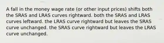 A fall in the money wage rate (or other input prices) shifts both the SRAS and LRAS curves rightward. both the SRAS and LRAS curves leftward. the LRAS curve rightward but leaves the SRAS curve unchanged. the SRAS curve rightward but leaves the LRAS curve unchanged.