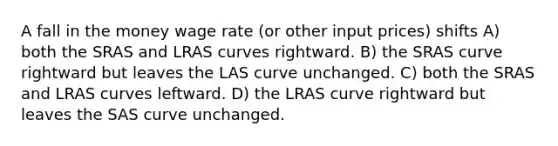 A fall in the money wage rate (or other input prices) shifts A) both the SRAS and LRAS curves rightward. B) the SRAS curve rightward but leaves the LAS curve unchanged. C) both the SRAS and LRAS curves leftward. D) the LRAS curve rightward but leaves the SAS curve unchanged.