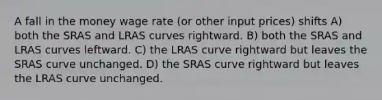 A fall in the money wage rate (or other input prices) shifts A) both the SRAS and LRAS curves rightward. B) both the SRAS and LRAS curves leftward. C) the LRAS curve rightward but leaves the SRAS curve unchanged. D) the SRAS curve rightward but leaves the LRAS curve unchanged.