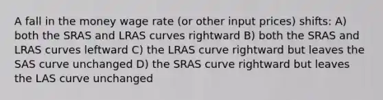 A fall in the money wage rate (or other input prices) shifts: A) both the SRAS and LRAS curves rightward B) both the SRAS and LRAS curves leftward C) the LRAS curve rightward but leaves the SAS curve unchanged D) the SRAS curve rightward but leaves the LAS curve unchanged