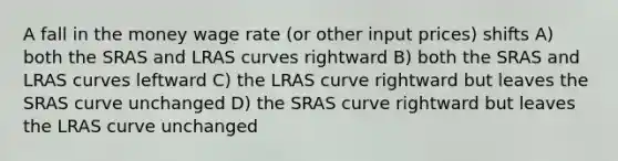 A fall in the money wage rate (or other input prices) shifts A) both the SRAS and LRAS curves rightward B) both the SRAS and LRAS curves leftward C) the LRAS curve rightward but leaves the SRAS curve unchanged D) the SRAS curve rightward but leaves the LRAS curve unchanged