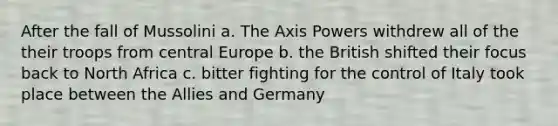 After the fall of Mussolini a. The Axis Powers withdrew all of the their troops from central Europe b. the British shifted their focus back to North Africa c. bitter fighting for the control of Italy took place between the Allies and Germany