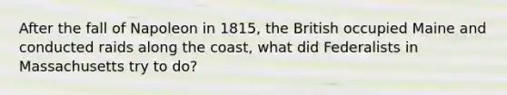 After the fall of Napoleon in 1815, the British occupied Maine and conducted raids along the coast, what did Federalists in Massachusetts try to do?