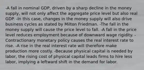 -A fall in nominal GDP, driven by a sharp decline in the money supply, will not only affect the aggregate price level but also real GDP. -In this case, changes in the money supply will also drive business cycles as stated by Milton Friedman. -The fall in the money supply will cause the price level to fall. -A fall in the price level reduces employment because of downward wage rigidity. -Contractionary monetary policy causes the real interest rate to rise. -A rise in the real interest rate will therefore make production more costly. -Because physical capital is needed by labor, the rising cost of physical capital leads firms to hire less labor, implying a leftward shift in the demand for labor.