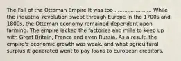 The Fall of the Ottoman Empire It was too ....................... While the industrial revolution swept through Europe in the 1700s and 1800s, the Ottoman economy remained dependent upon farming. The empire lacked the factories and mills to keep up with Great Britain, France and even Russia. As a result, the empire's economic growth was weak, and what agricultural surplus it generated went to pay loans to European creditors.