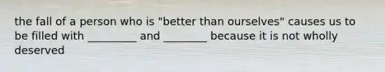 the fall of a person who is "better than ourselves" causes us to be filled with _________ and ________ because it is not wholly deserved