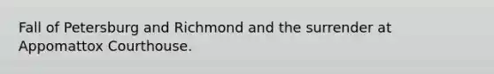 Fall of Petersburg and Richmond and the surrender at Appomattox Courthouse.