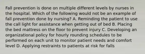 Fall prevention is done on multiple different levels by nurses in the hospital. Which of the following would not be an example of fall prevention done by nursing? A. Reminding the patient to use the call light for assistance when getting out of bed B. Placing the bed mattress on the floor to prevent injury C. Developing an organizational policy for hourly rounding schedules to be performed on each unit to monitor patient needs and comfort level D. Applying restraints to patients at risk for falls