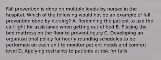 Fall prevention is done on multiple levels by nurses in the hospital. Which of the following would not be an example of fall prevention done by nursing? A. Reminding the patient to use the call light for assistance when getting out of bed B. Placing the bed mattress on the floor to prevent injury C. Developing an organizational policy for hourly rounding schedules to be performed on each unit to monitor patient needs and comfort level D. Applying restraints to patients at risk for falls