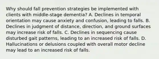 Why should fall prevention strategies be implemented with clients with middle-stage dementia? A. Declines in temporal orientation may cause anxiety and confusion, leading to falls. B. Declines in judgment of distance, direction, and ground surfaces may increase risk of falls. C. Declines in sequencing cause disturbed gait patterns, leading to an increased risk of falls. D. Hallucinations or delusions coupled with overall motor decline may lead to an increased risk of falls.