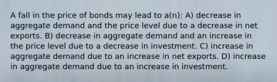 A fall in the price of bonds may lead to a(n): A) decrease in aggregate demand and the price level due to a decrease in net exports. B) decrease in aggregate demand and an increase in the price level due to a decrease in investment. C) increase in aggregate demand due to an increase in net exports. D) increase in aggregate demand due to an increase in investment.