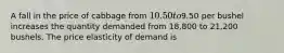 A fall in the price of cabbage from 10.50 to9.50 per bushel increases the quantity demanded from 18,800 to 21,200 bushels. The price elasticity of demand is