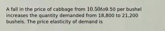 A fall in the price of cabbage from 10.50 to9.50 per bushel increases the quantity demanded from 18,800 to 21,200 bushels. The price elasticity of demand is