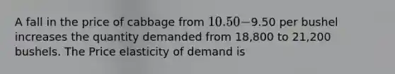 A fall in the price of cabbage from 10.50-9.50 per bushel increases the quantity demanded from 18,800 to 21,200 bushels. The Price elasticity of demand is