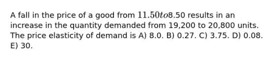 A fall in the price of a good from 11.50 to8.50 results in an increase in the quantity demanded from 19,200 to 20,800 units. The price elasticity of demand is A) 8.0. B) 0.27. C) 3.75. D) 0.08. E) 30.