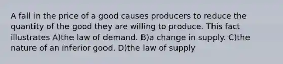 A fall in the price of a good causes producers to reduce the quantity of the good they are willing to produce. This fact illustrates A)the law of demand. B)a change in supply. C)the nature of an inferior good. D)the law of supply