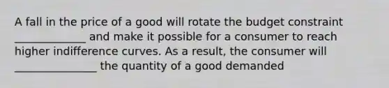 A fall in the price of a good will rotate the budget constraint _____________ and make it possible for a consumer to reach higher indifference curves. As a result, the consumer will _______________ the quantity of a good demanded