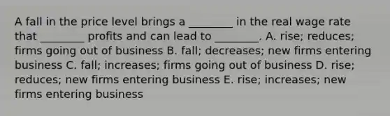 A fall in the price level brings a​ ________ in the real wage rate that​ ________ profits and can lead to​ ________. A. ​rise; reduces; firms going out of business B. ​fall; decreases; new firms entering business C. ​fall; increases; firms going out of business D. ​rise; reduces; new firms entering business E. ​rise; increases; new firms entering business