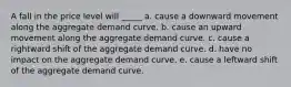 A fall in the price level will _____ a. cause a downward movement along the aggregate demand curve. b. cause an upward movement along the aggregate demand curve. c. cause a rightward shift of the aggregate demand curve. d. have no impact on the aggregate demand curve. e. cause a leftward shift of the aggregate demand curve.