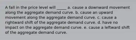 A fall in the price level will _____ a. cause a downward movement along the aggregate demand curve. b. cause an upward movement along the aggregate demand curve. c. cause a rightward shift of the aggregate demand curve. d. have no impact on the aggregate demand curve. e. cause a leftward shift of the aggregate demand curve.