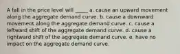 A fall in the price level will _____ a. cause an upward movement along the aggregate demand curve. b. cause a downward movement along the aggregate demand curve. c. cause a leftward shift of the aggregate demand curve. d. cause a rightward shift of the aggregate demand curve. e. have no impact on the aggregate demand curve.