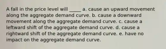 A fall in the price level will _____ a. cause an upward movement along the aggregate demand curve. b. cause a downward movement along the aggregate demand curve. c. cause a leftward shift of the aggregate demand curve. d. cause a rightward shift of the aggregate demand curve. e. have no impact on the aggregate demand curve.