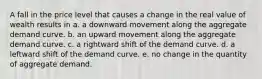 A fall in the price level that causes a change in the real value of wealth results in a. a downward movement along the aggregate demand curve. b. an upward movement along the aggregate demand curve. c. a rightward shift of the demand curve. d. a leftward shift of the demand curve. e. no change in the quantity of aggregate demand.