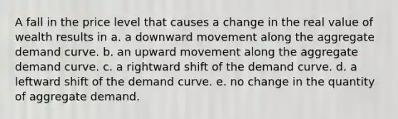 A fall in the price level that causes a change in the real value of wealth results in a. a downward movement along the aggregate demand curve. b. an upward movement along the aggregate demand curve. c. a rightward shift of the demand curve. d. a leftward shift of the demand curve. e. no change in the quantity of aggregate demand.