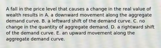 A fall in the price level that causes a change in the real value of wealth results in A. a downward movement along the aggregate demand curve. B. a leftward shift of the demand curve. C. no change in the quantity of aggregate demand. D. a rightward shift of the demand curve. E. an upward movement along the aggregate demand curve.