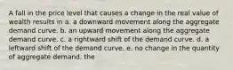 A fall in the price level that causes a change in the real value of wealth results in a. a downward movement along the aggregate demand curve. b. an upward movement along the aggregate demand curve. c. a rightward shift of the demand curve. d. a leftward shift of the demand curve. e. no change in the quantity of aggregate demand. the