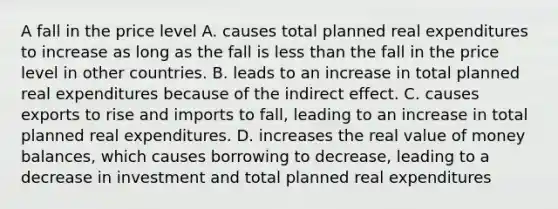 A fall in the price level A. causes total planned real expenditures to increase as long as the fall is less than the fall in the price level in other countries. B. leads to an increase in total planned real expenditures because of the indirect effect. C. causes exports to rise and imports to​ fall, leading to an increase in total planned real expenditures. D. increases the real value of money​ balances, which causes borrowing to​ decrease, leading to a decrease in investment and total planned real expenditures