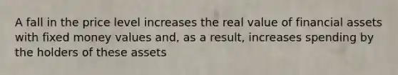 A fall in the price level increases the real value of financial assets with fixed money values and, as a result, increases spending by the holders of these assets